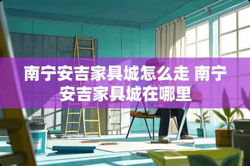 南宁安吉家具城怎么走 南宁安吉家具城在哪里