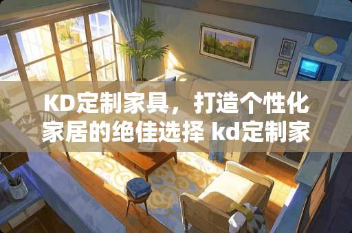 KD定制家具，打造个性化家居的绝佳选择 kd定制家具怎么样