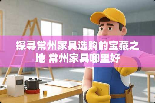 探寻常州家具选购的宝藏之地 常州家具哪里好