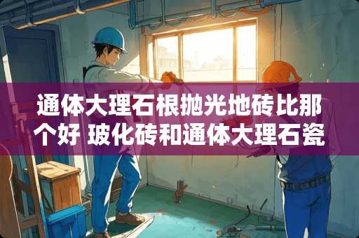 通体大理石根抛光地砖比那个好 玻化砖和通体大理石瓷砖哪个好