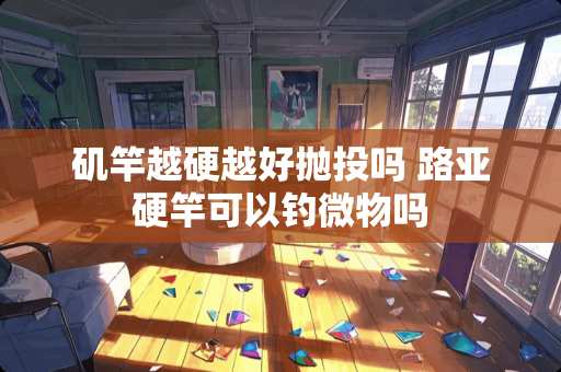 矶竿越硬越好抛投吗 路亚硬竿可以钓微物吗