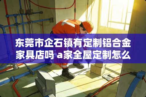 东莞市企石镇有定制铝合金家具店吗 a家全屋定制怎么样