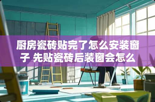 厨房瓷砖贴完了怎么安装窗子 先贴瓷砖后装窗会怎么样