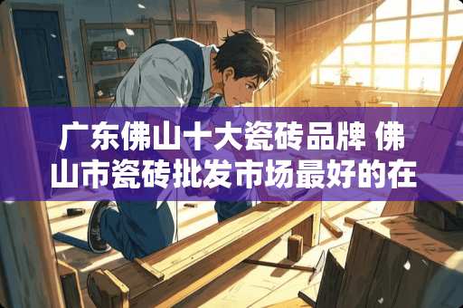 广东佛山十大瓷砖品牌 佛山市瓷砖批发市场最好的在什么地方