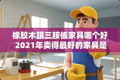 橡胶木跟三胺板家具哪个好 2021年卖得最好的家具是