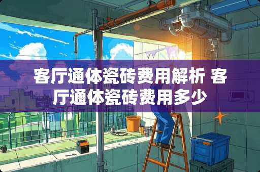 客厅通体瓷砖费用解析 客厅通体瓷砖费用多少