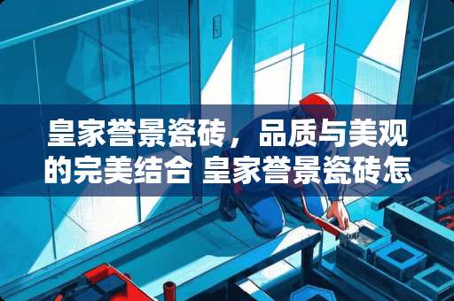 皇家誉景瓷砖，品质与美观的完美结合 皇家誉景瓷砖怎么样