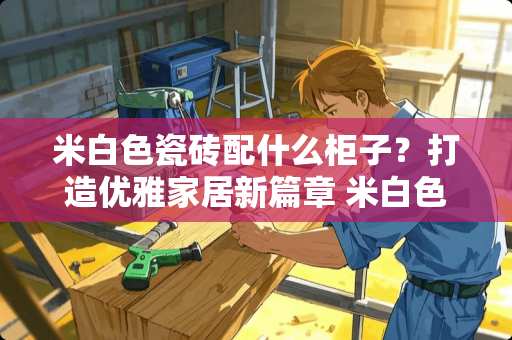 米白色瓷砖配什么柜子？打造优雅家居新篇章 米白色瓷砖配什么柜子