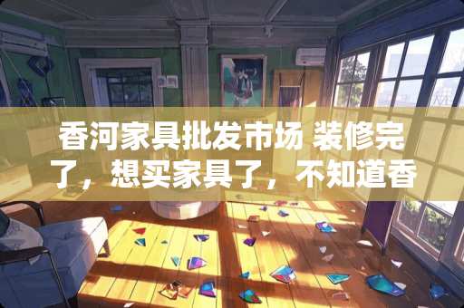 香河家具批发市场 装修完了，想买家具了，不知道香河的家具怎么样