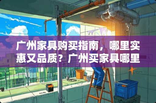 广州家具购买指南，哪里实惠又品质？广州买家具哪里实惠