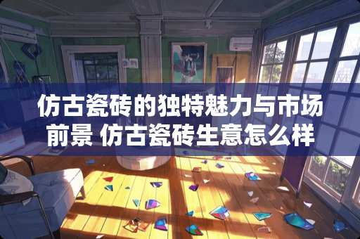 仿古瓷砖的独特魅力与市场前景 仿古瓷砖生意怎么样呢