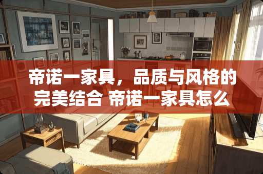 帝诺一家具，品质与风格的完美结合 帝诺一家具怎么样
