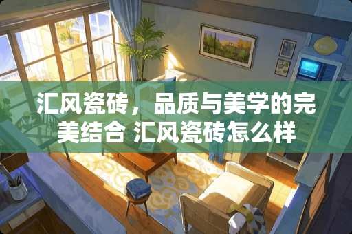 汇风瓷砖，品质与美学的完美结合 汇风瓷砖怎么样