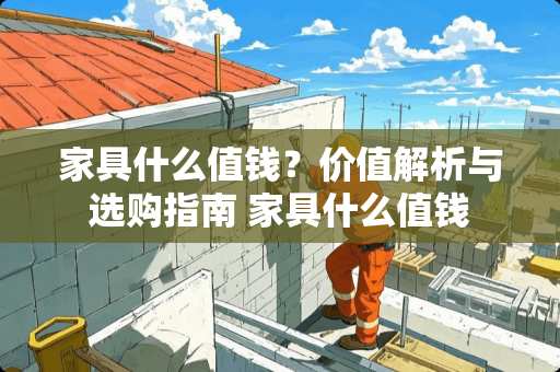 家具什么值钱？价值解析与选购指南 家具什么值钱