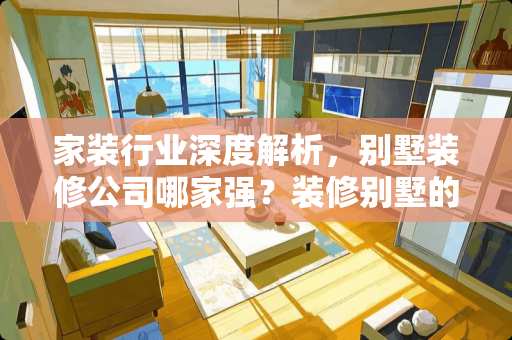 家装行业深度解析，别墅装修公司哪家强？装修别墅的公司有哪些