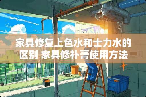 家具修复上色水和士力水的区别 家具修补膏使用方法