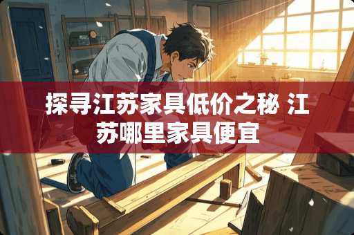 探寻江苏家具低价之秘 江苏哪里家具便宜