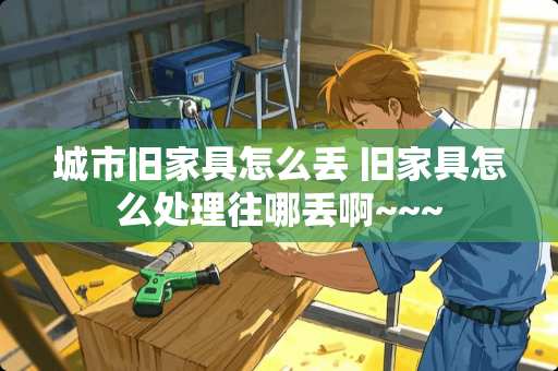 城市旧家具怎么丢 旧家具怎么处理往哪丢啊~~~