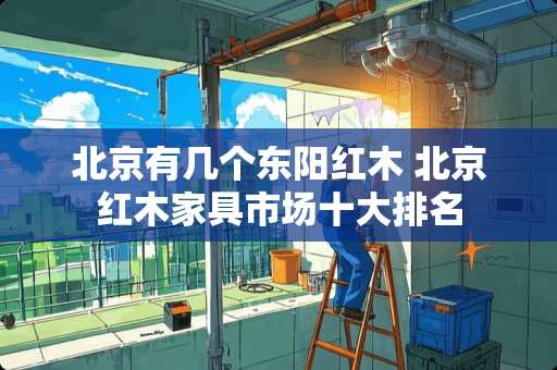 北京有几个东阳红木 北京红木家具市场十大排名