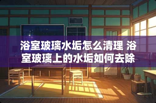 浴室玻璃水垢怎么清理 浴室玻璃上的水垢如何去除