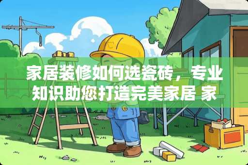家居装修如何选瓷砖，专业知识助您打造完美家居 家居装修如何选瓷砖
