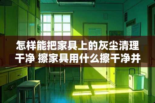 怎样能把家具上的灰尘清理干净 擦家具用什么擦干净并且不留灰尘