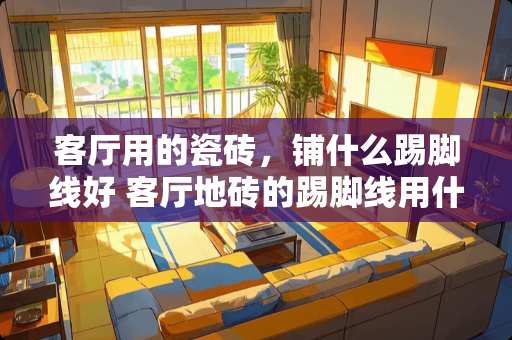 客厅用的瓷砖，铺什么踢脚线好 客厅地砖的踢脚线用什么材料最合适