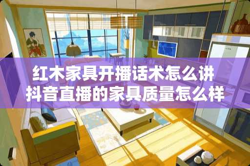 红木家具开播话术怎么讲 抖音直播的家具质量怎么样