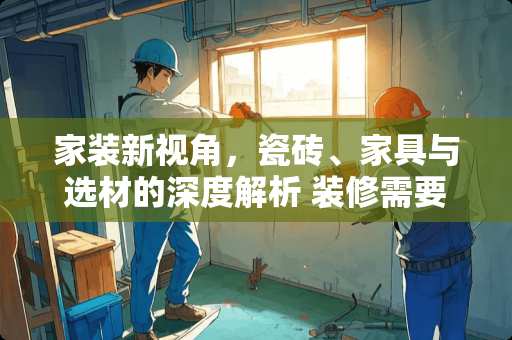 家装新视角，瓷砖、家具与选材的深度解析 装修需要铲墙吗