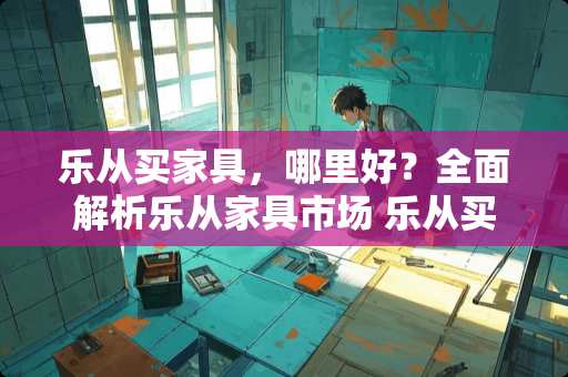 乐从买家具，哪里好？全面解析乐从家具市场 乐从买家具哪里好