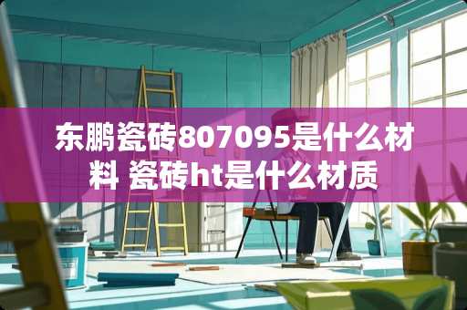 东鹏瓷砖807095是什么材料 瓷砖ht是什么材质