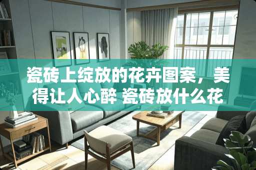 瓷砖上绽放的花卉图案，美得让人心醉 瓷砖放什么花好看又好看