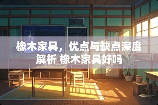 橡木家具，优点与缺点深度解析 橡木家具好吗