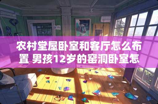 农村堂屋卧室和客厅怎么布置 男孩12岁的窑洞卧室怎么布置好看