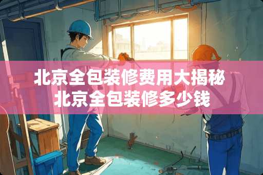 北京全包装修费用大揭秘 北京全包装修多少钱