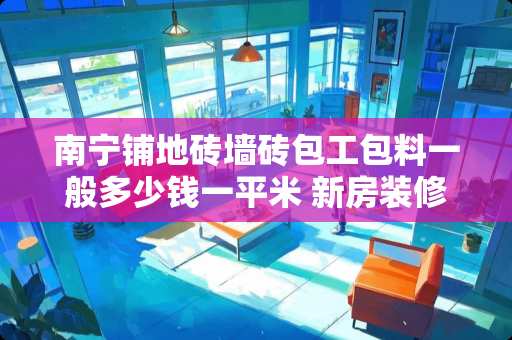 南宁铺地砖墙砖包工包料一般多少钱一平米 新房装修选瓷砖预算30元每块，老师傅推荐用抛光砖，大家怎么看