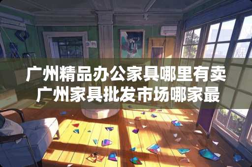 广州精品办公家具哪里有卖 广州家具批发市场哪家最好