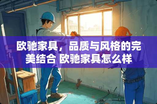 欧驰家具，品质与风格的完美结合 欧驰家具怎么样