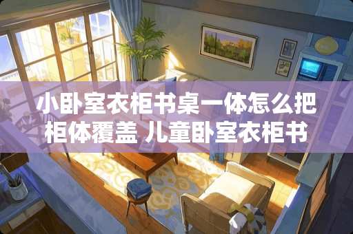 小卧室衣柜书桌一体怎么把柜体覆盖 儿童卧室衣柜书桌一体太小怎么改