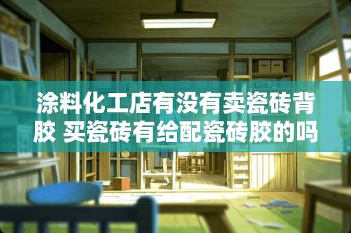 涂料化工店有没有卖瓷砖背胶 买瓷砖有给配瓷砖胶的吗