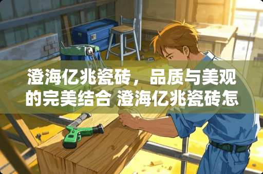 澄海亿兆瓷砖，品质与美观的完美结合 澄海亿兆瓷砖怎么样