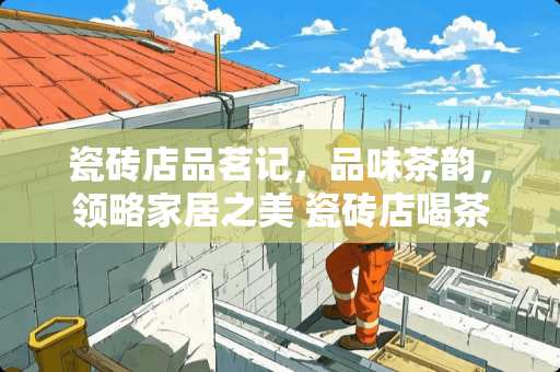 瓷砖店品茗记，品味茶韵，领略家居之美 瓷砖店喝茶文案怎么写