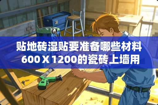 贴地砖湿贴要准备哪些材料 600Ⅹ1200的瓷砖上墙用什么材料好