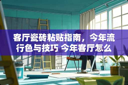 客厅瓷砖粘贴指南，今年流行色与技巧 今年客厅怎么贴瓷砖好看