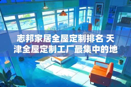 志邦家居全屋定制排名 天津全屋定制工厂最集中的地方