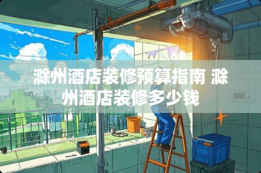 滁州酒店装修预算指南 滁州酒店装修多少钱