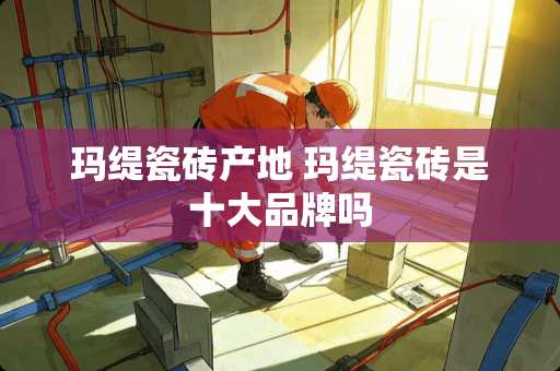 玛缇瓷砖产地 玛缇瓷砖是十大品牌吗