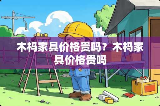 木杩家具价格贵吗？木杩家具价格贵吗