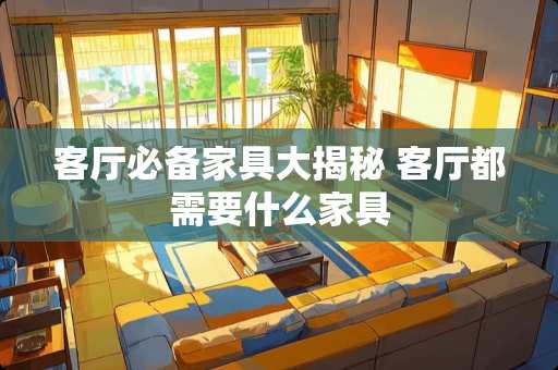 客厅必备家具大揭秘 客厅都需要什么家具