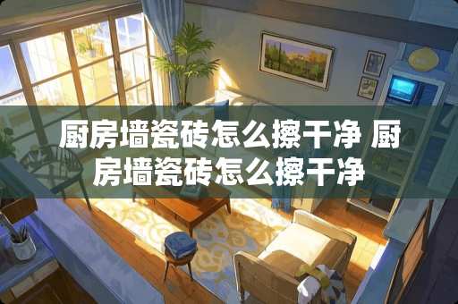 厨房墙瓷砖怎么擦干净 厨房墙瓷砖怎么擦干净